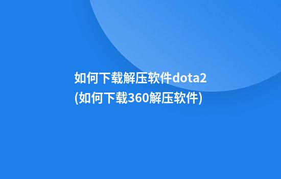 如何下载解压软件dota2(如何下载360解压软件)