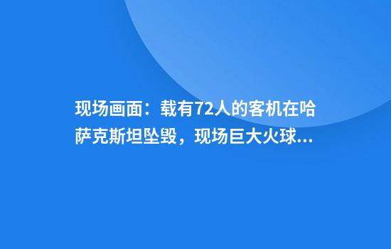 现场画面：载有72人的客机在哈萨克斯坦坠毁，现场巨大火球腾起，黑烟滚滚